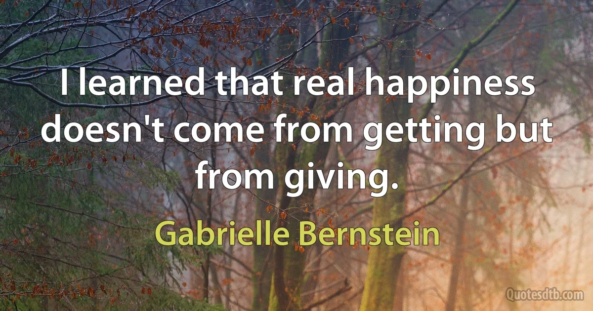 I learned that real happiness doesn't come from getting but from giving. (Gabrielle Bernstein)