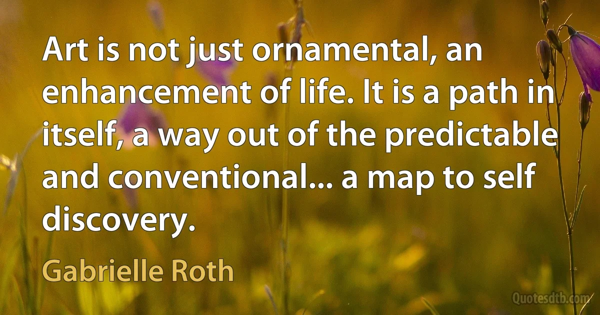 Art is not just ornamental, an enhancement of life. It is a path in itself, a way out of the predictable and conventional... a map to self discovery. (Gabrielle Roth)