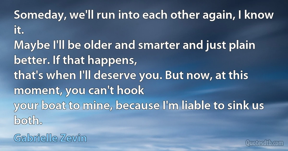 Someday, we'll run into each other again, I know it.
Maybe I'll be older and smarter and just plain better. If that happens,
that's when I'll deserve you. But now, at this moment, you can't hook
your boat to mine, because I'm liable to sink us both. (Gabrielle Zevin)