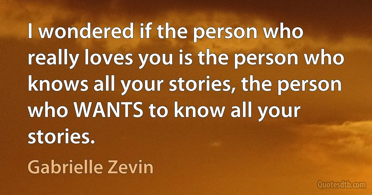 I wondered if the person who really loves you is the person who knows all your stories, the person who WANTS to know all your stories. (Gabrielle Zevin)