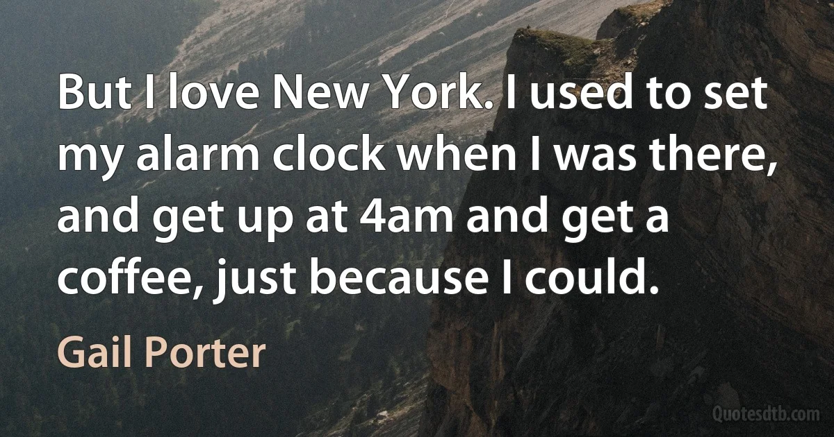 But I love New York. I used to set my alarm clock when I was there, and get up at 4am and get a coffee, just because I could. (Gail Porter)