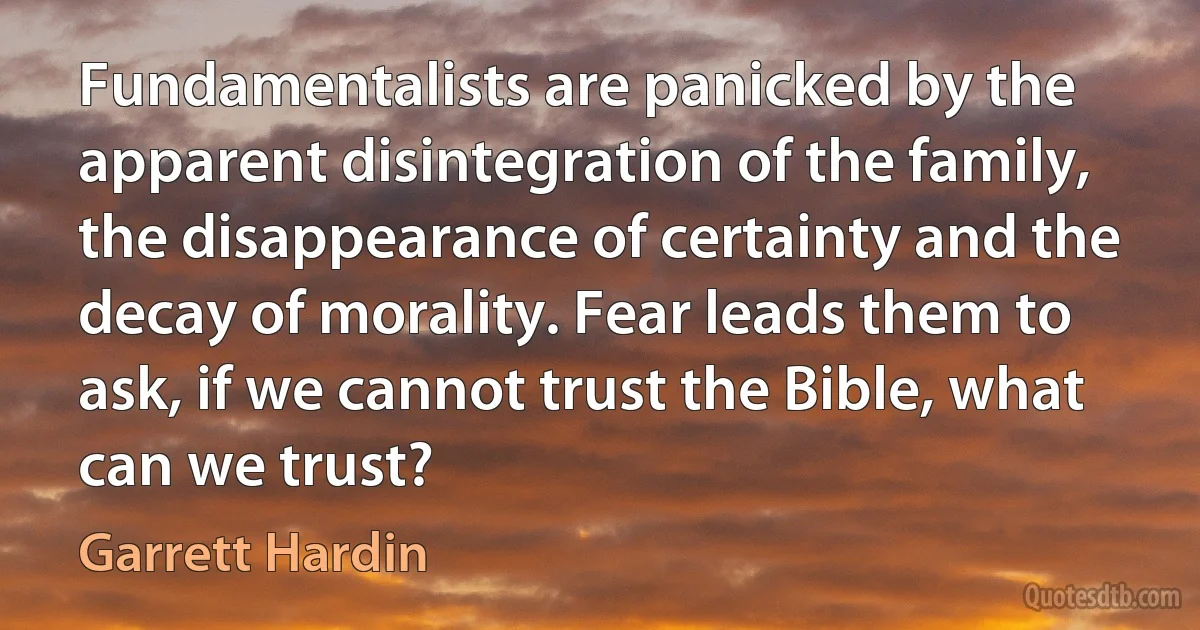 Fundamentalists are panicked by the apparent disintegration of the family, the disappearance of certainty and the decay of morality. Fear leads them to ask, if we cannot trust the Bible, what can we trust? (Garrett Hardin)