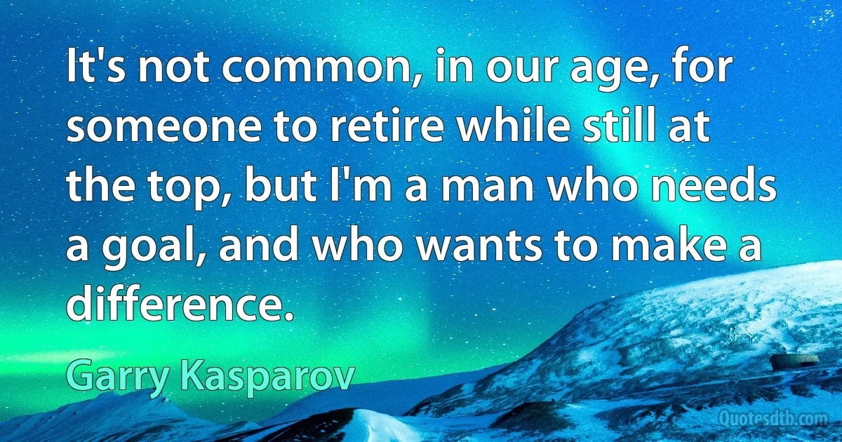 It's not common, in our age, for someone to retire while still at the top, but I'm a man who needs a goal, and who wants to make a difference. (Garry Kasparov)