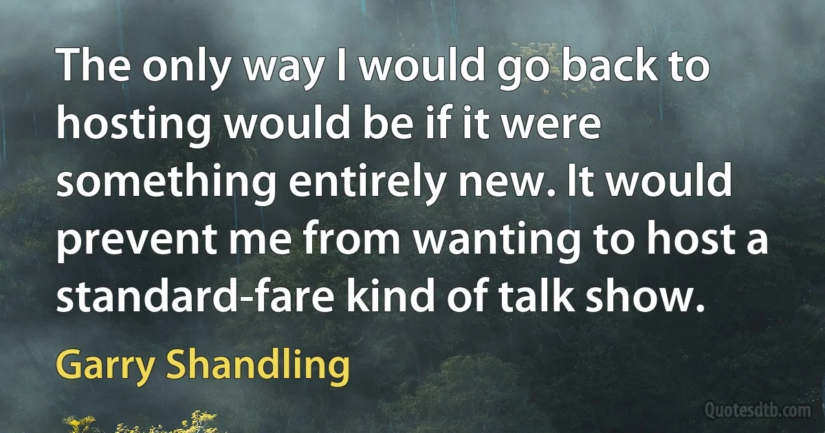 The only way I would go back to hosting would be if it were something entirely new. It would prevent me from wanting to host a standard-fare kind of talk show. (Garry Shandling)