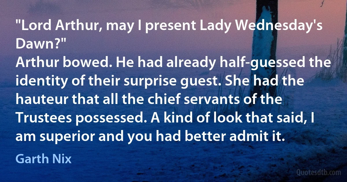 "Lord Arthur, may I present Lady Wednesday's Dawn?"
Arthur bowed. He had already half-guessed the identity of their surprise guest. She had the hauteur that all the chief servants of the Trustees possessed. A kind of look that said, I am superior and you had better admit it. (Garth Nix)