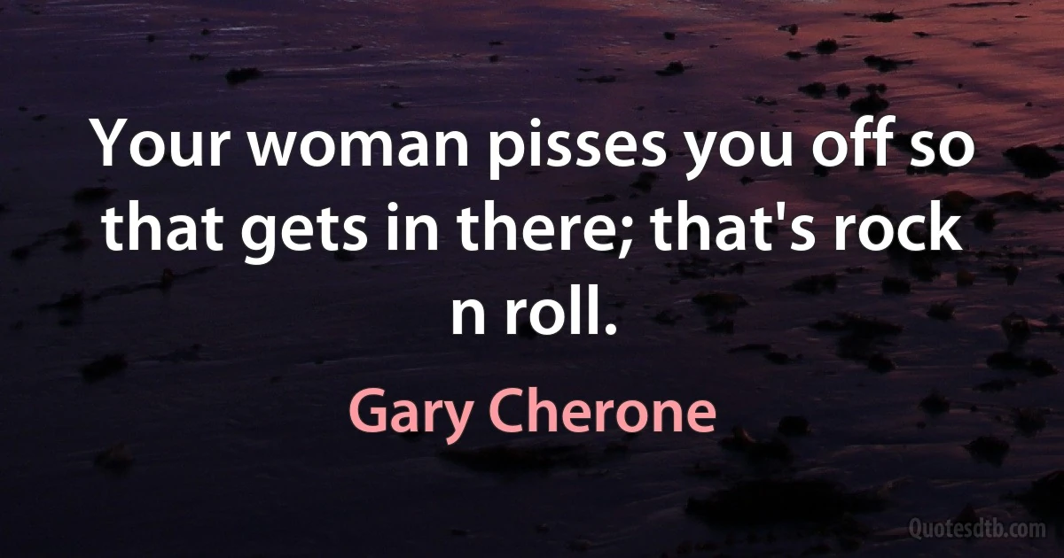 Your woman pisses you off so that gets in there; that's rock n roll. (Gary Cherone)