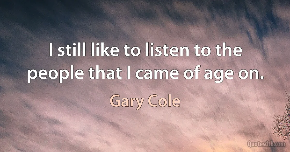 I still like to listen to the people that I came of age on. (Gary Cole)