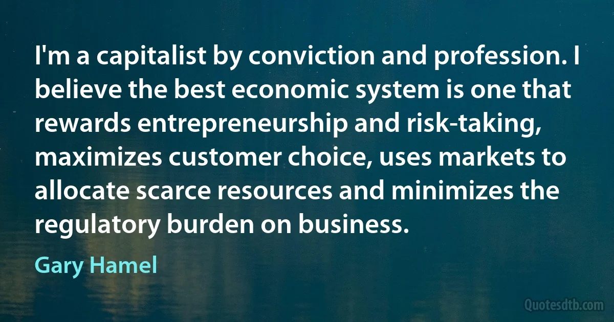 I'm a capitalist by conviction and profession. I believe the best economic system is one that rewards entrepreneurship and risk-taking, maximizes customer choice, uses markets to allocate scarce resources and minimizes the regulatory burden on business. (Gary Hamel)