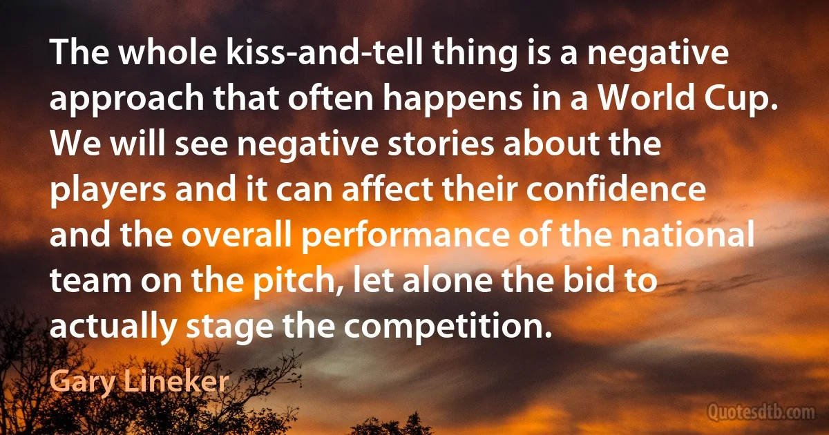 The whole kiss-and-tell thing is a negative approach that often happens in a World Cup. We will see negative stories about the players and it can affect their confidence and the overall performance of the national team on the pitch, let alone the bid to actually stage the competition. (Gary Lineker)