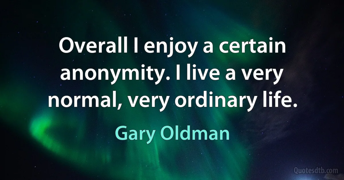 Overall I enjoy a certain anonymity. I live a very normal, very ordinary life. (Gary Oldman)