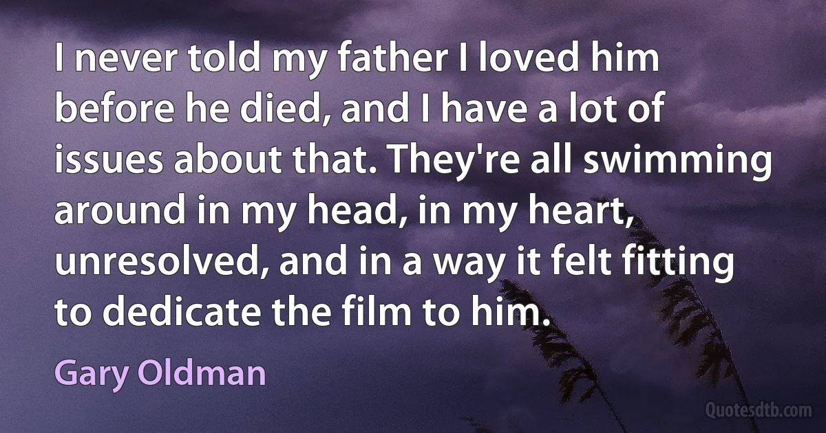 I never told my father I loved him before he died, and I have a lot of issues about that. They're all swimming around in my head, in my heart, unresolved, and in a way it felt fitting to dedicate the film to him. (Gary Oldman)