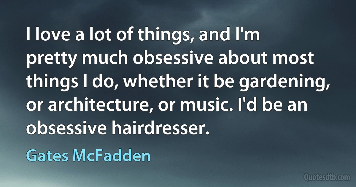 I love a lot of things, and I'm pretty much obsessive about most things I do, whether it be gardening, or architecture, or music. I'd be an obsessive hairdresser. (Gates McFadden)