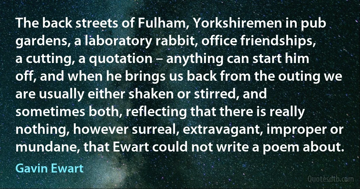 The back streets of Fulham, Yorkshiremen in pub gardens, a laboratory rabbit, office friendships, a cutting, a quotation – anything can start him off, and when he brings us back from the outing we are usually either shaken or stirred, and sometimes both, reflecting that there is really nothing, however surreal, extravagant, improper or mundane, that Ewart could not write a poem about. (Gavin Ewart)