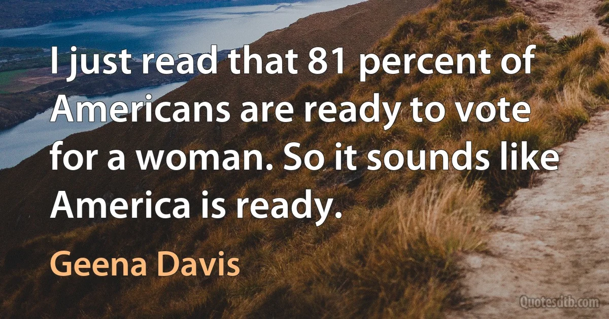 I just read that 81 percent of Americans are ready to vote for a woman. So it sounds like America is ready. (Geena Davis)