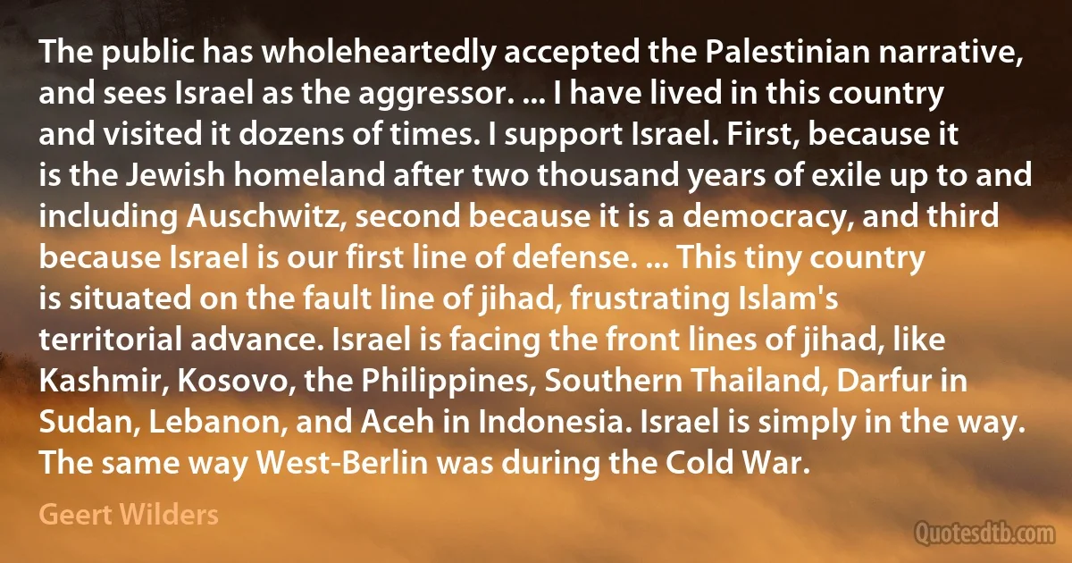 The public has wholeheartedly accepted the Palestinian narrative, and sees Israel as the aggressor. ... I have lived in this country and visited it dozens of times. I support Israel. First, because it is the Jewish homeland after two thousand years of exile up to and including Auschwitz, second because it is a democracy, and third because Israel is our first line of defense. ... This tiny country is situated on the fault line of jihad, frustrating Islam's territorial advance. Israel is facing the front lines of jihad, like Kashmir, Kosovo, the Philippines, Southern Thailand, Darfur in Sudan, Lebanon, and Aceh in Indonesia. Israel is simply in the way. The same way West-Berlin was during the Cold War. (Geert Wilders)