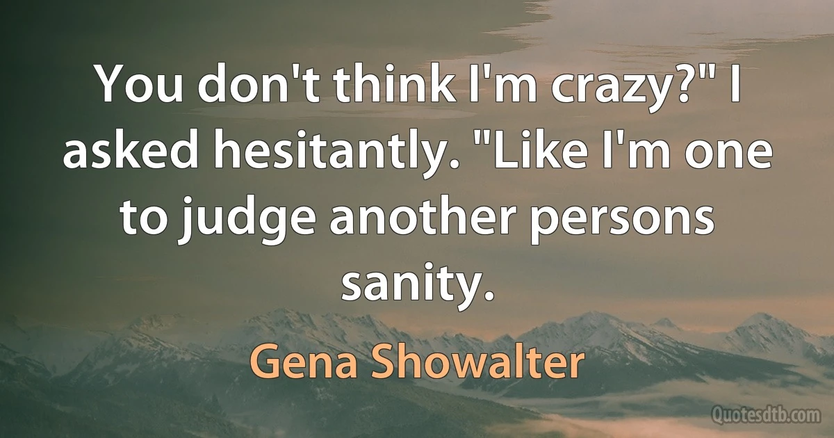 You don't think I'm crazy?" I asked hesitantly. "Like I'm one to judge another persons sanity. (Gena Showalter)