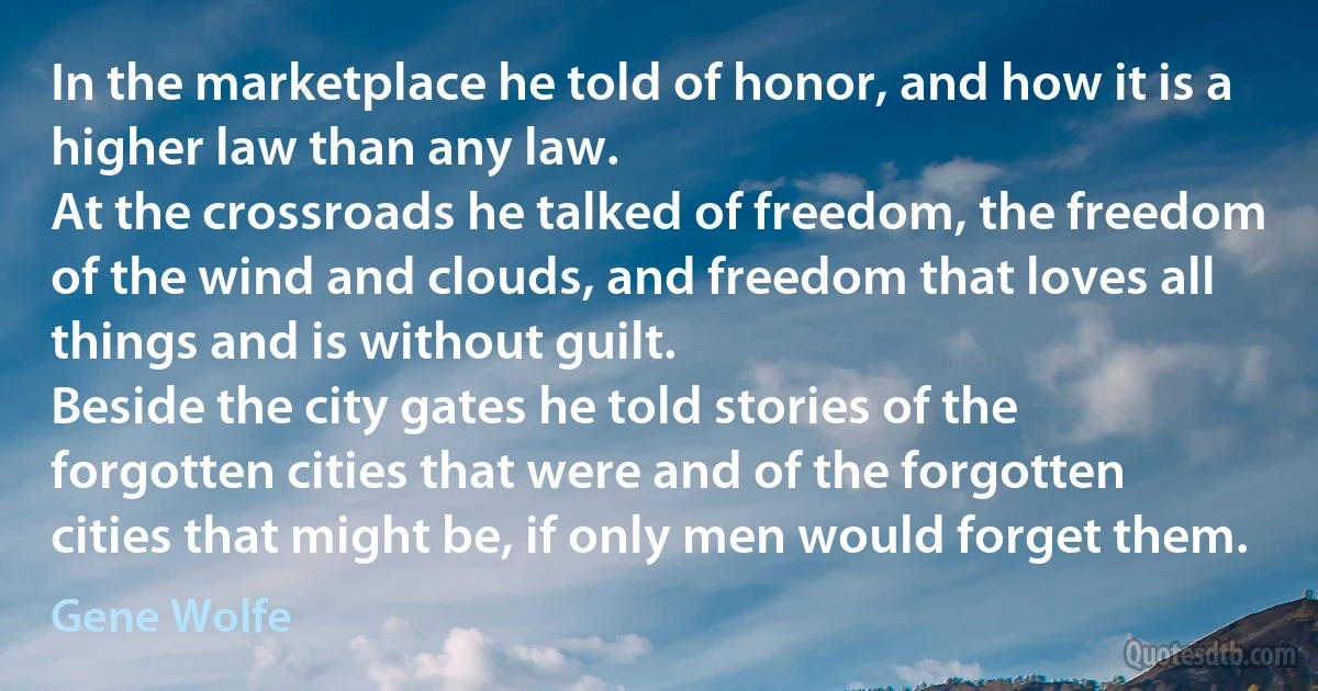 In the marketplace he told of honor, and how it is a higher law than any law.
At the crossroads he talked of freedom, the freedom of the wind and clouds, and freedom that loves all things and is without guilt.
Beside the city gates he told stories of the forgotten cities that were and of the forgotten cities that might be, if only men would forget them. (Gene Wolfe)