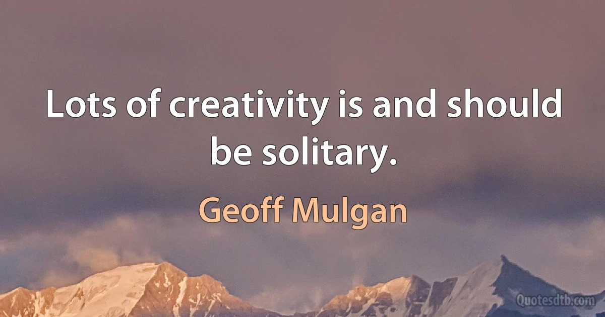 Lots of creativity is and should be solitary. (Geoff Mulgan)