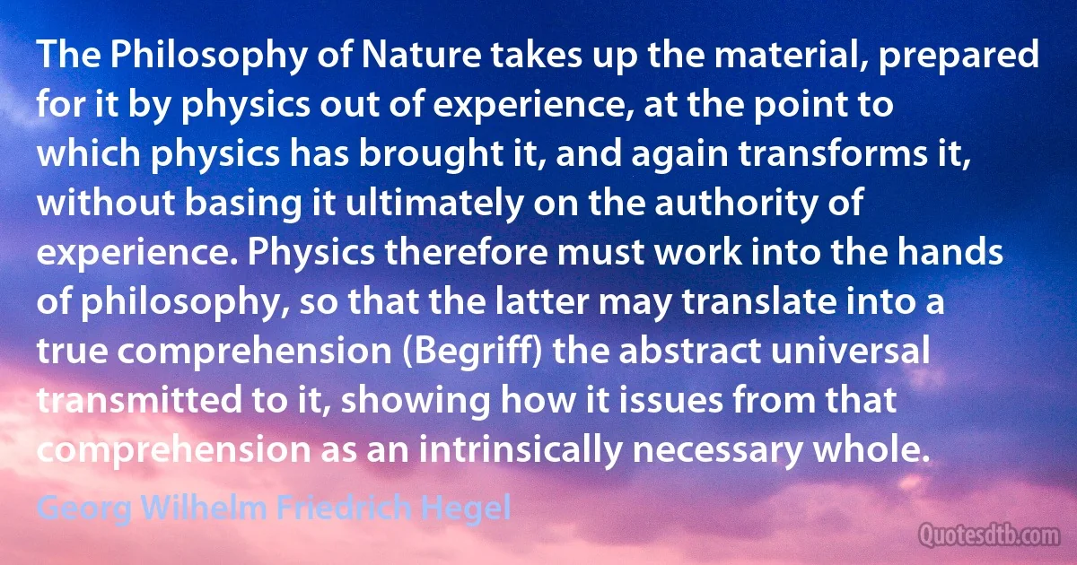 The Philosophy of Nature takes up the material, prepared for it by physics out of experience, at the point to which physics has brought it, and again transforms it, without basing it ultimately on the authority of experience. Physics therefore must work into the hands of philosophy, so that the latter may translate into a true comprehension (Begriff) the abstract universal transmitted to it, showing how it issues from that comprehension as an intrinsically necessary whole. (Georg Wilhelm Friedrich Hegel)