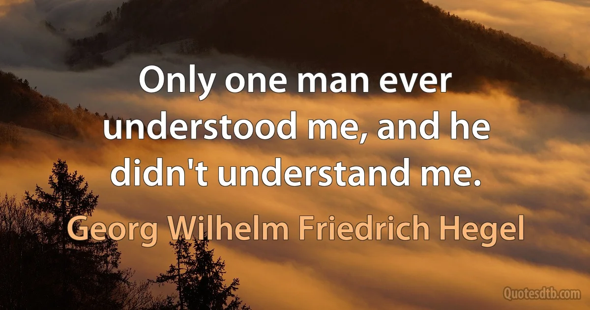 Only one man ever understood me, and he didn't understand me. (Georg Wilhelm Friedrich Hegel)