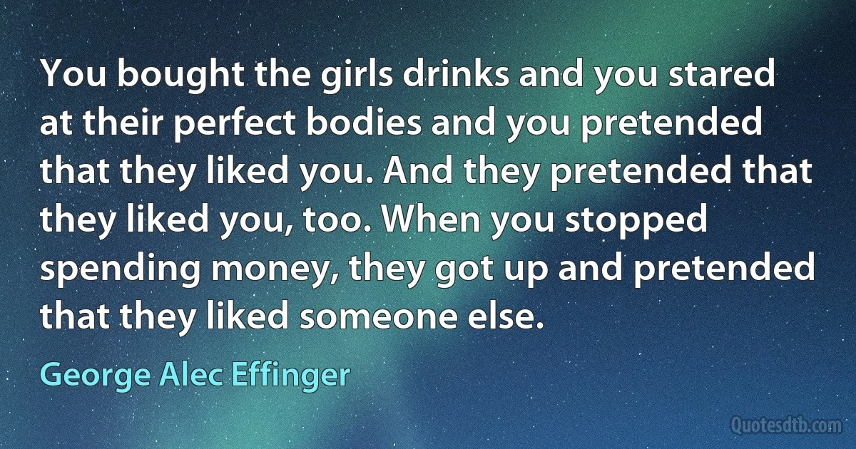 You bought the girls drinks and you stared at their perfect bodies and you pretended that they liked you. And they pretended that they liked you, too. When you stopped spending money, they got up and pretended that they liked someone else. (George Alec Effinger)