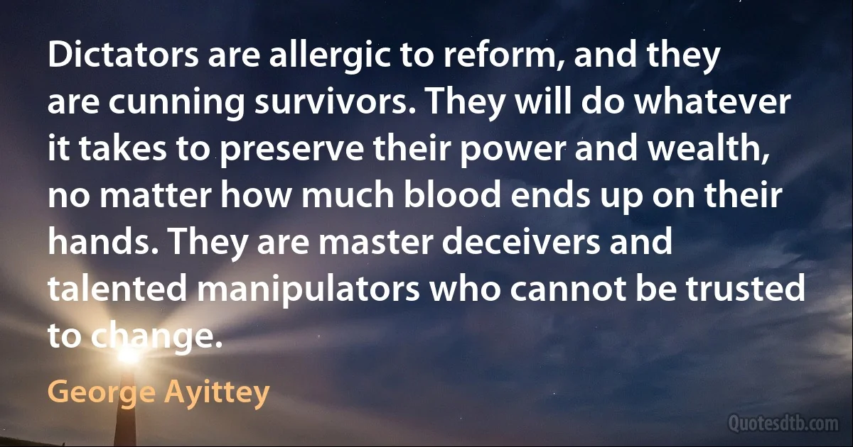 Dictators are allergic to reform, and they are cunning survivors. They will do whatever it takes to preserve their power and wealth, no matter how much blood ends up on their hands. They are master deceivers and talented manipulators who cannot be trusted to change. (George Ayittey)