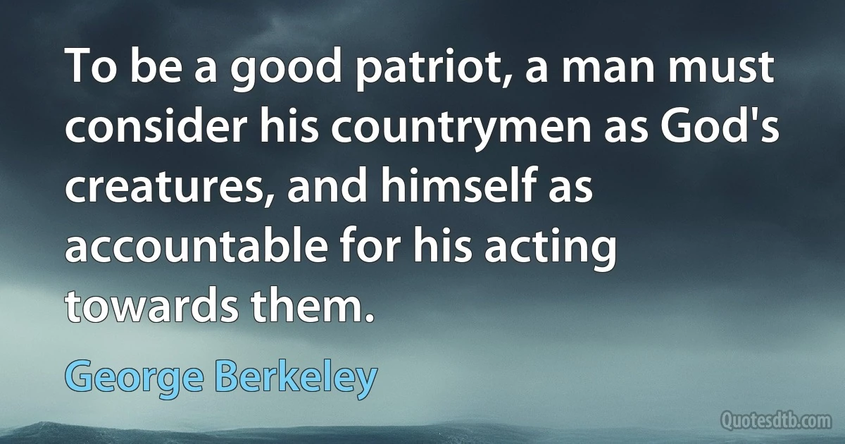 To be a good patriot, a man must consider his countrymen as God's creatures, and himself as accountable for his acting towards them. (George Berkeley)