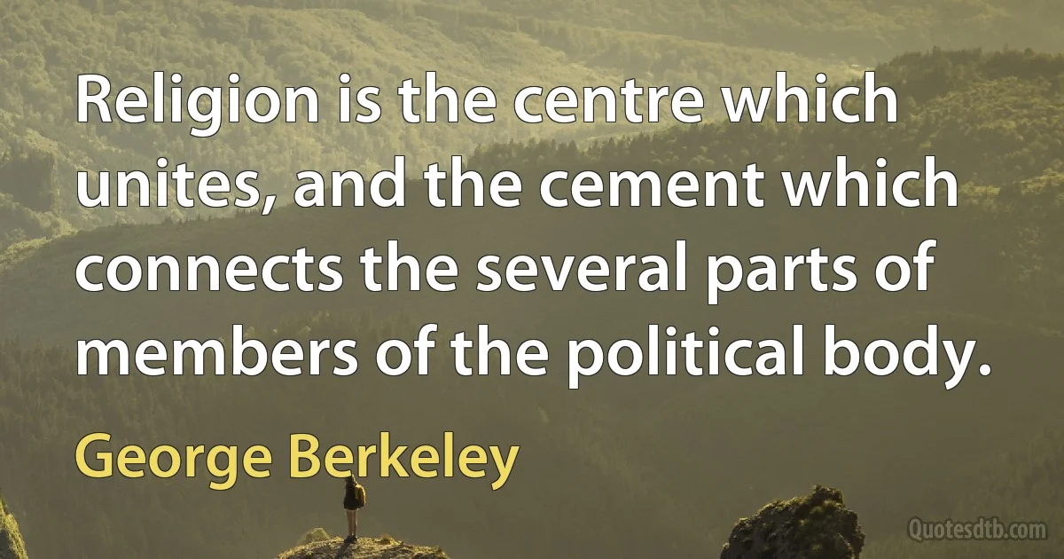 Religion is the centre which unites, and the cement which connects the several parts of members of the political body. (George Berkeley)