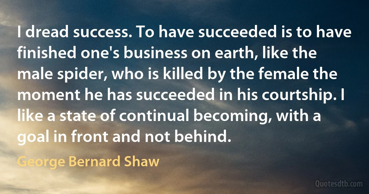 I dread success. To have succeeded is to have finished one's business on earth, like the male spider, who is killed by the female the moment he has succeeded in his courtship. I like a state of continual becoming, with a goal in front and not behind. (George Bernard Shaw)