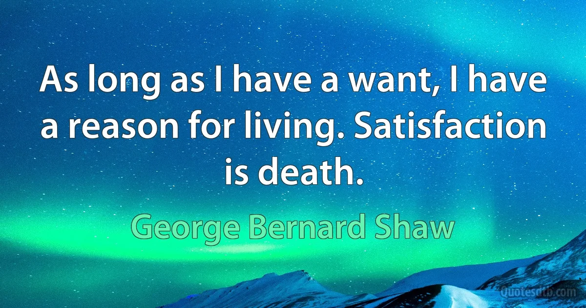 As long as I have a want, I have a reason for living. Satisfaction is death. (George Bernard Shaw)