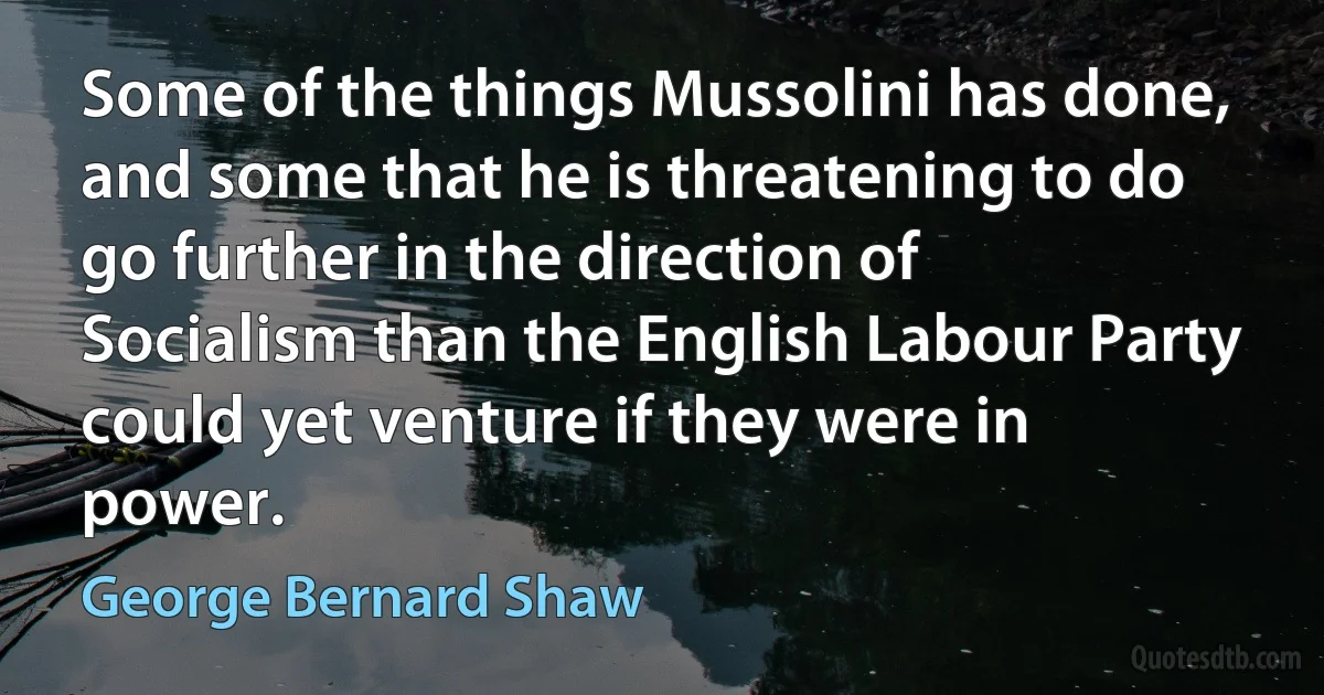 Some of the things Mussolini has done, and some that he is threatening to do go further in the direction of Socialism than the English Labour Party could yet venture if they were in power. (George Bernard Shaw)