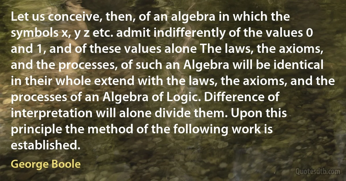 Let us conceive, then, of an algebra in which the symbols x, y z etc. admit indifferently of the values 0 and 1, and of these values alone The laws, the axioms, and the processes, of such an Algebra will be identical in their whole extend with the laws, the axioms, and the processes of an Algebra of Logic. Difference of interpretation will alone divide them. Upon this principle the method of the following work is established. (George Boole)