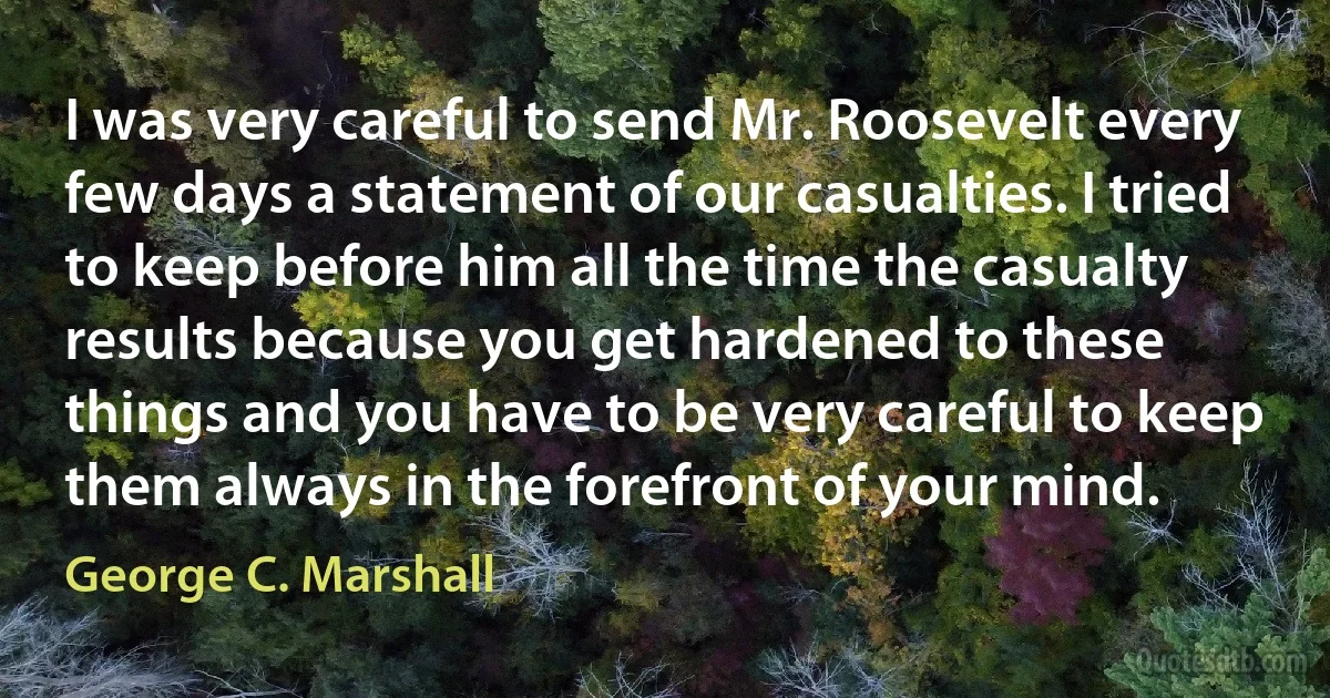 I was very careful to send Mr. Roosevelt every few days a statement of our casualties. I tried to keep before him all the time the casualty results because you get hardened to these things and you have to be very careful to keep them always in the forefront of your mind. (George C. Marshall)