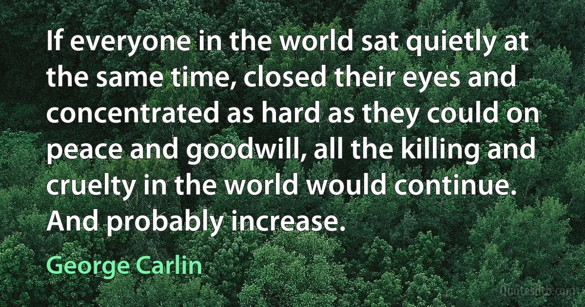 If everyone in the world sat quietly at the same time, closed their eyes and concentrated as hard as they could on peace and goodwill, all the killing and cruelty in the world would continue. And probably increase. (George Carlin)