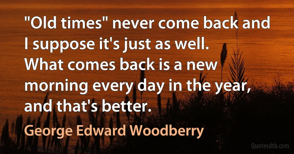 "Old times" never come back and I suppose it's just as well. What comes back is a new morning every day in the year, and that's better. (George Edward Woodberry)