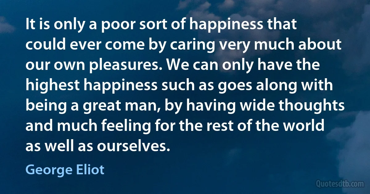 It is only a poor sort of happiness that could ever come by caring very much about our own pleasures. We can only have the highest happiness such as goes along with being a great man, by having wide thoughts and much feeling for the rest of the world as well as ourselves. (George Eliot)