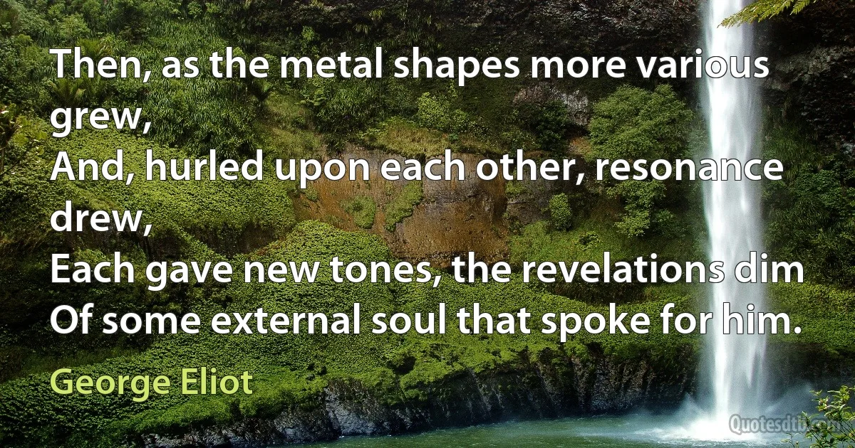 Then, as the metal shapes more various grew,
And, hurled upon each other, resonance drew,
Each gave new tones, the revelations dim
Of some external soul that spoke for him. (George Eliot)