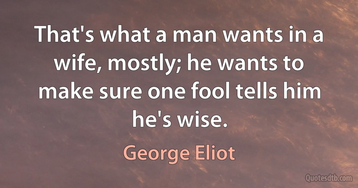 That's what a man wants in a wife, mostly; he wants to make sure one fool tells him he's wise. (George Eliot)