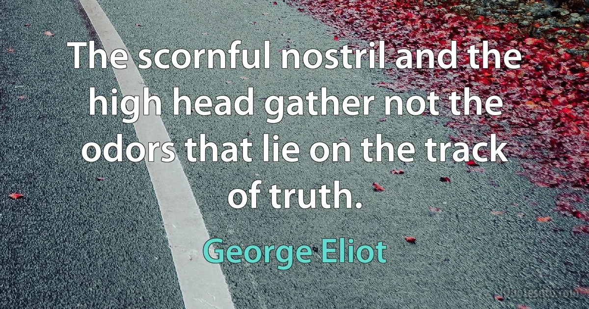 The scornful nostril and the high head gather not the odors that lie on the track of truth. (George Eliot)