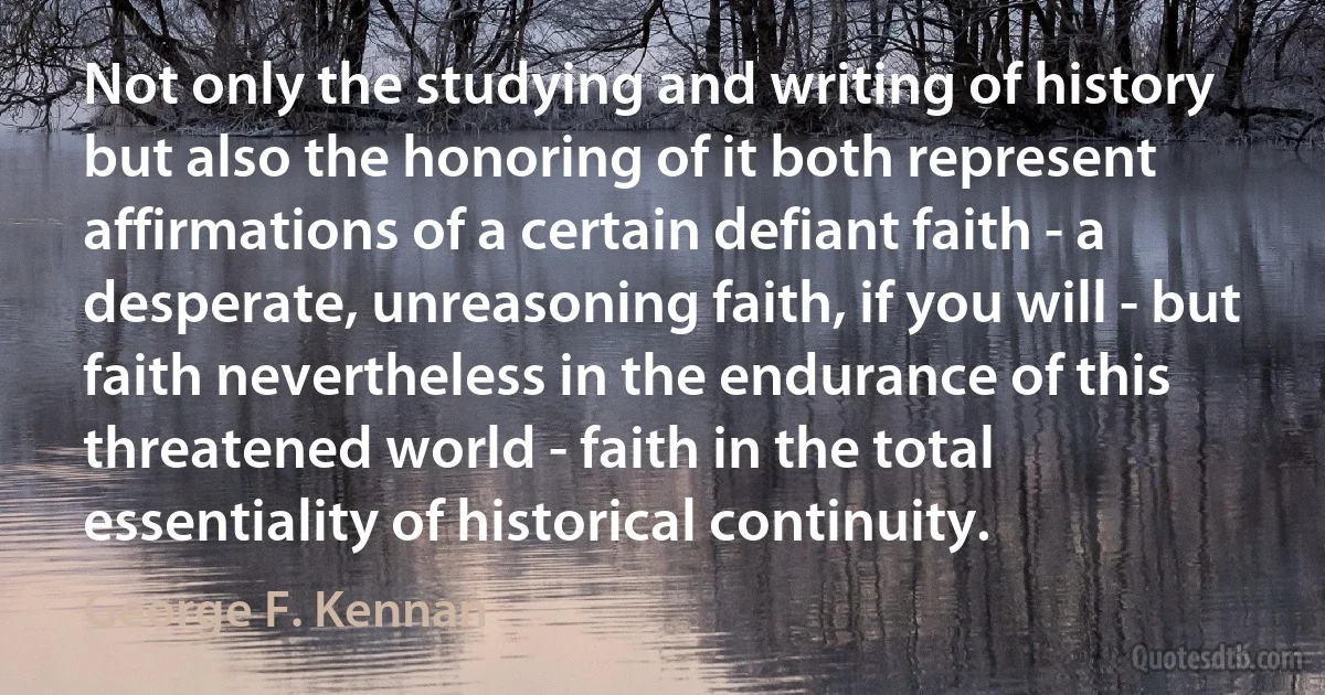 Not only the studying and writing of history but also the honoring of it both represent affirmations of a certain defiant faith - a desperate, unreasoning faith, if you will - but faith nevertheless in the endurance of this threatened world - faith in the total essentiality of historical continuity. (George F. Kennan)