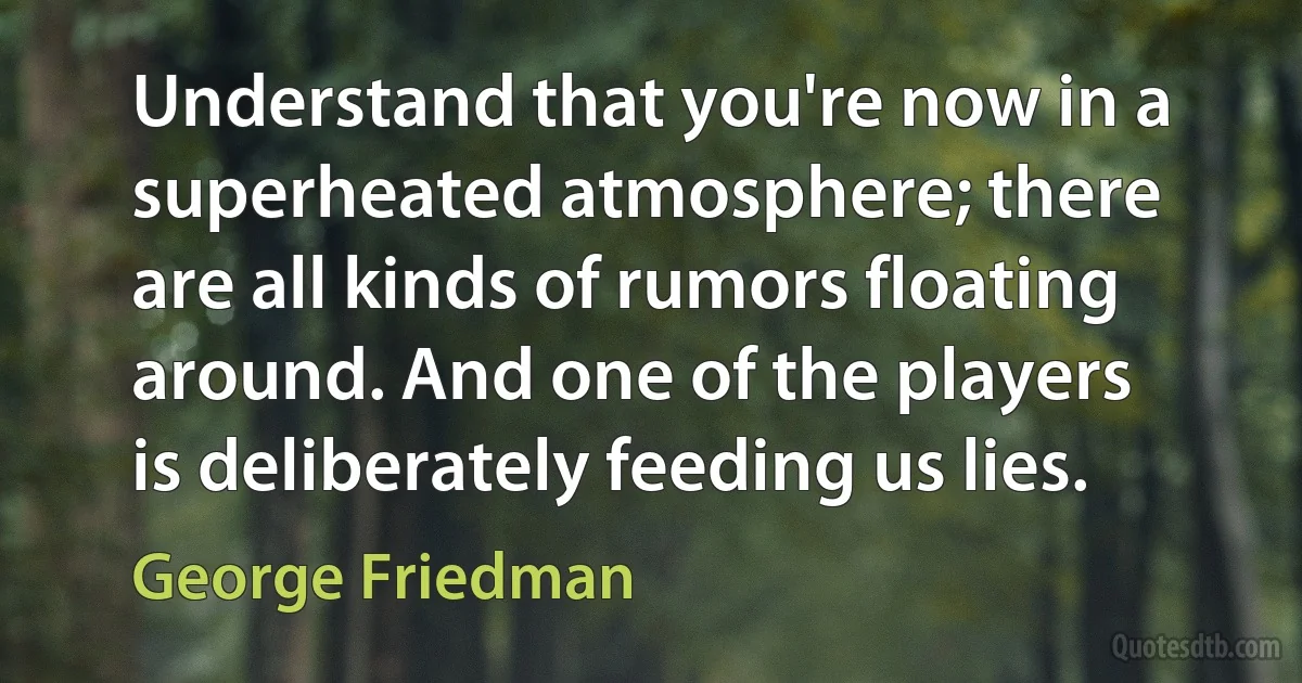 Understand that you're now in a superheated atmosphere; there are all kinds of rumors floating around. And one of the players is deliberately feeding us lies. (George Friedman)