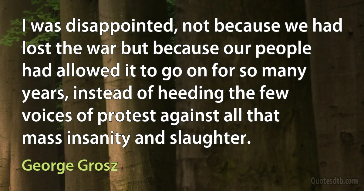 I was disappointed, not because we had lost the war but because our people had allowed it to go on for so many years, instead of heeding the few voices of protest against all that mass insanity and slaughter. (George Grosz)