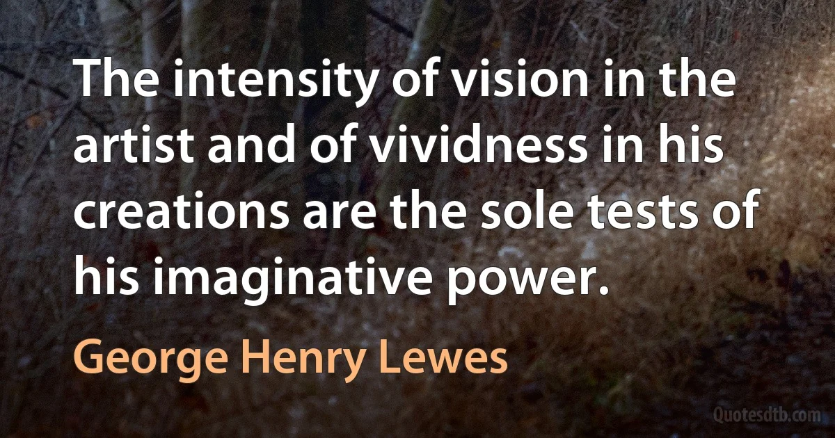 The intensity of vision in the artist and of vividness in his creations are the sole tests of his imaginative power. (George Henry Lewes)