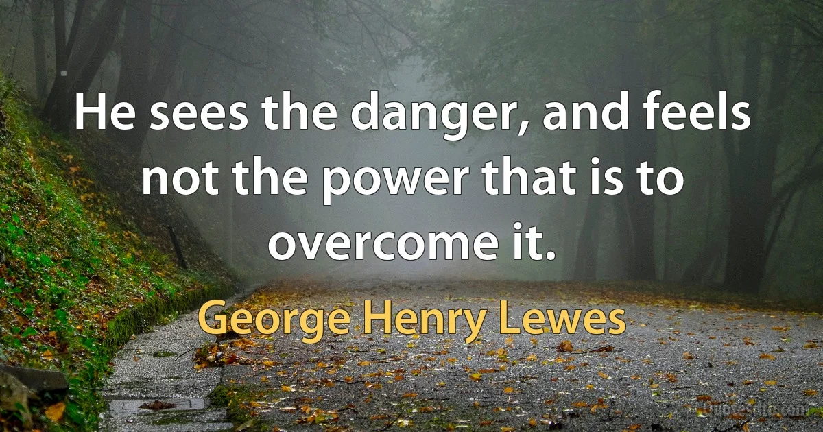 He sees the danger, and feels not the power that is to overcome it. (George Henry Lewes)