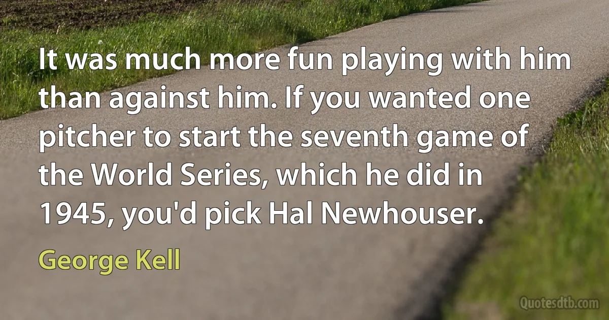 It was much more fun playing with him than against him. If you wanted one pitcher to start the seventh game of the World Series, which he did in 1945, you'd pick Hal Newhouser. (George Kell)