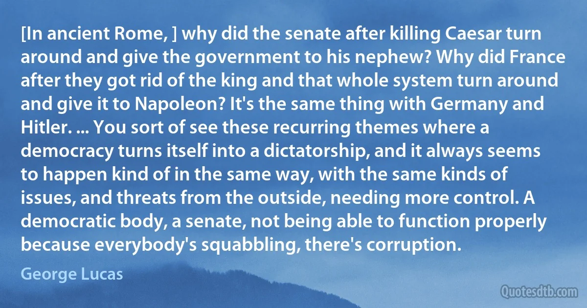 [In ancient Rome, ] why did the senate after killing Caesar turn around and give the government to his nephew? Why did France after they got rid of the king and that whole system turn around and give it to Napoleon? It's the same thing with Germany and Hitler. ... You sort of see these recurring themes where a democracy turns itself into a dictatorship, and it always seems to happen kind of in the same way, with the same kinds of issues, and threats from the outside, needing more control. A democratic body, a senate, not being able to function properly because everybody's squabbling, there's corruption. (George Lucas)