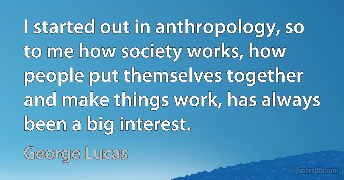 I started out in anthropology, so to me how society works, how people put themselves together and make things work, has always been a big interest. (George Lucas)