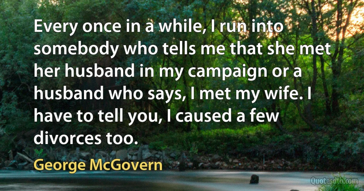 Every once in a while, I run into somebody who tells me that she met her husband in my campaign or a husband who says, I met my wife. I have to tell you, I caused a few divorces too. (George McGovern)