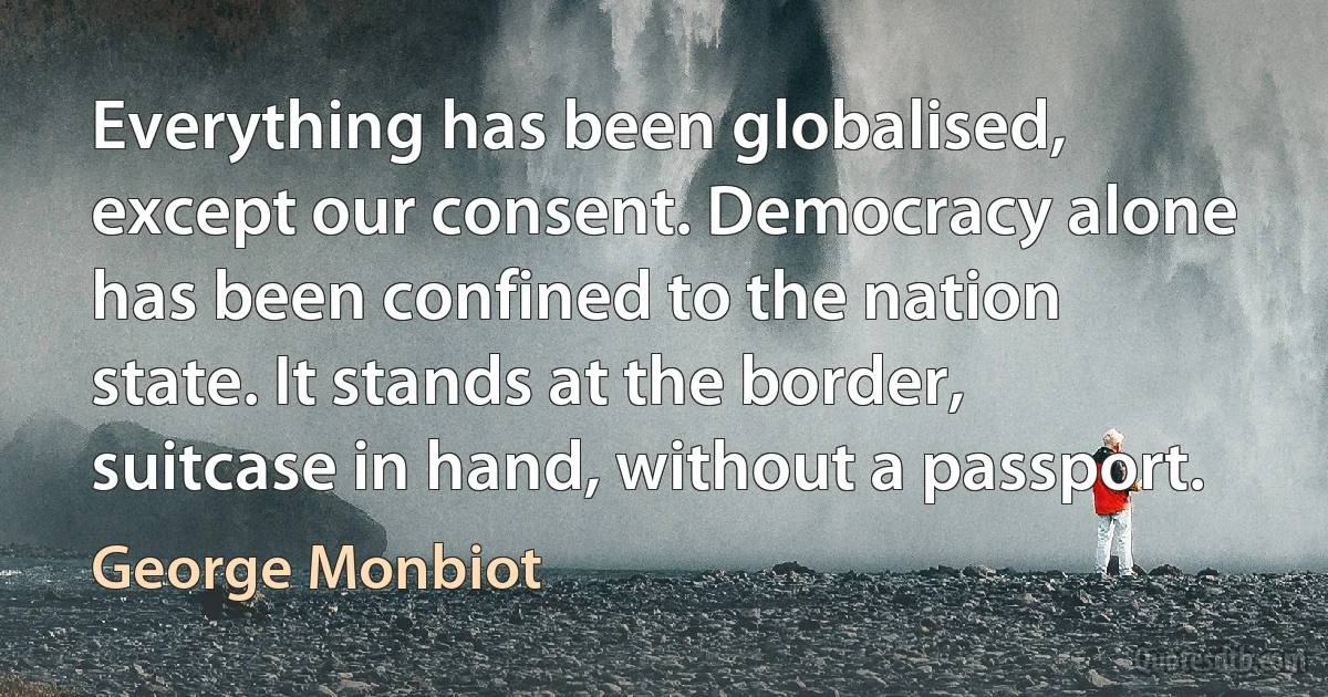 Everything has been globalised, except our consent. Democracy alone has been confined to the nation state. It stands at the border, suitcase in hand, without a passport. (George Monbiot)