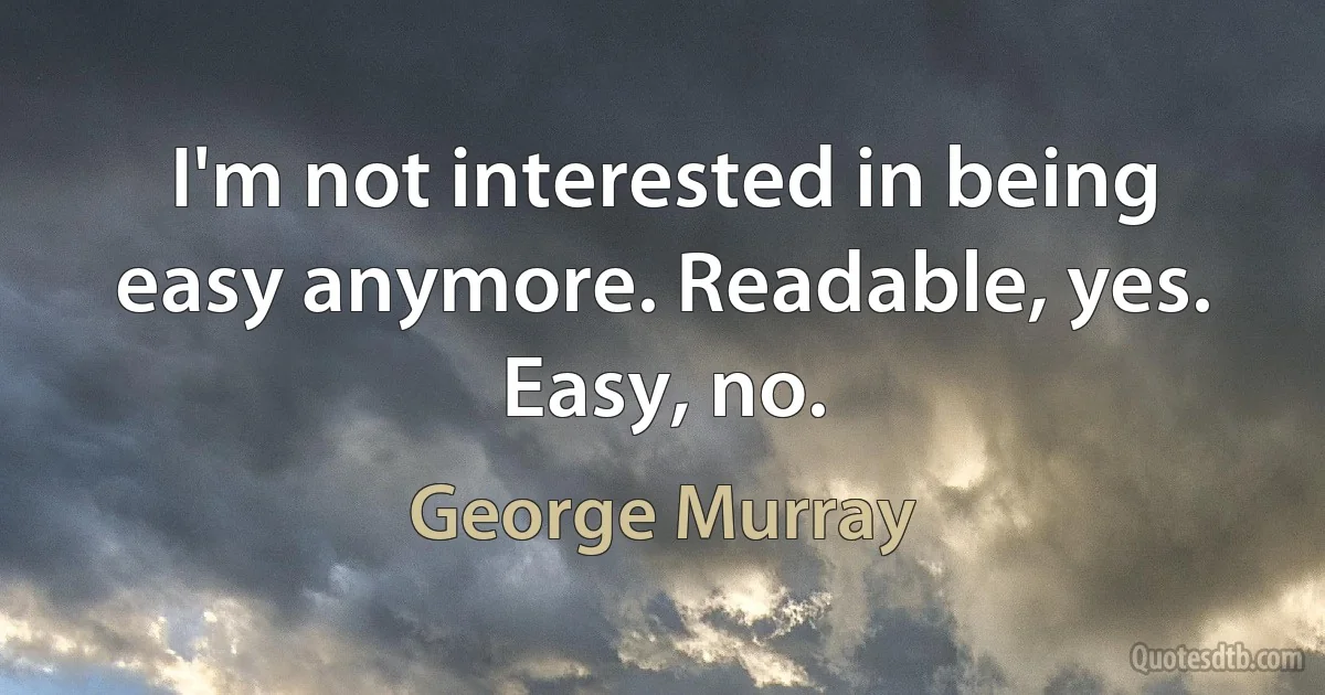 I'm not interested in being easy anymore. Readable, yes. Easy, no. (George Murray)